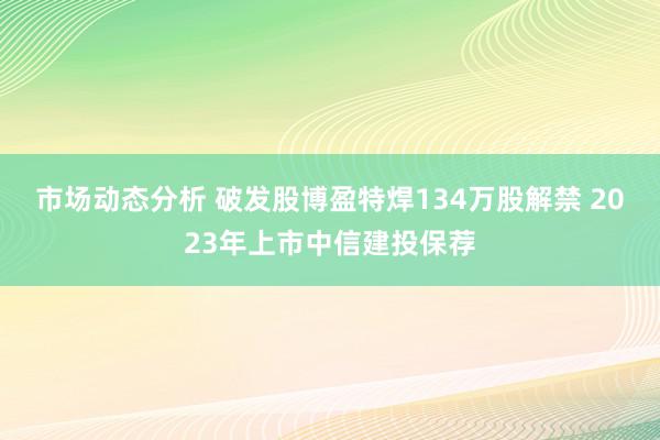 市场动态分析 破发股博盈特焊134万股解禁 2023年上市中信建投保荐