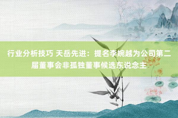 行业分析技巧 天岳先进：提名李婉越为公司第二届董事会非孤独董事候选东说念主