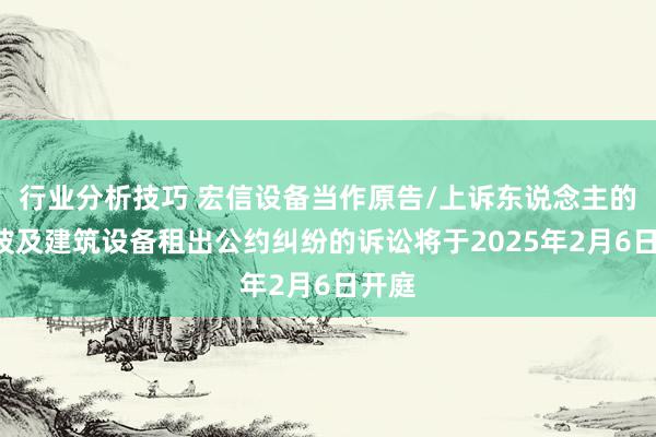 行业分析技巧 宏信设备当作原告/上诉东说念主的6起波及建筑设备租出公约纠纷的诉讼将于2025年2月6日开庭