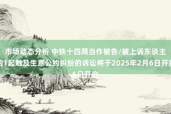 市场动态分析 中铁十四局当作被告/被上诉东谈主的1起触及生意公约纠纷的诉讼将于2025年2月6日开庭