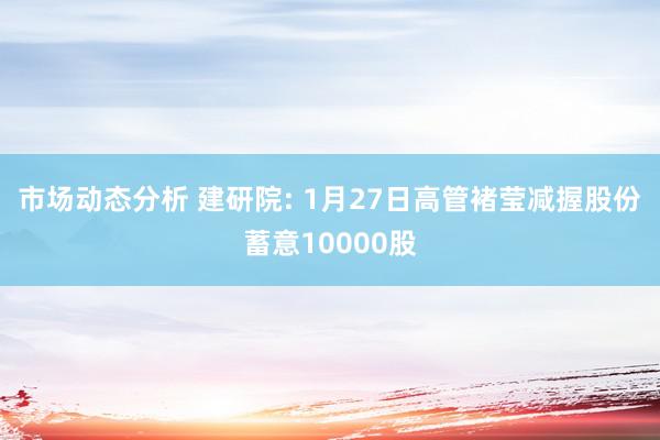 市场动态分析 建研院: 1月27日高管褚莹减握股份蓄意10000股