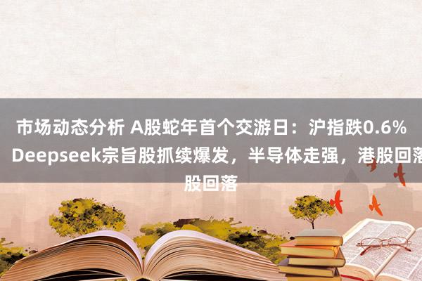 市场动态分析 A股蛇年首个交游日：沪指跌0.6%，Deepseek宗旨股抓续爆发，半导体走强，港股回落