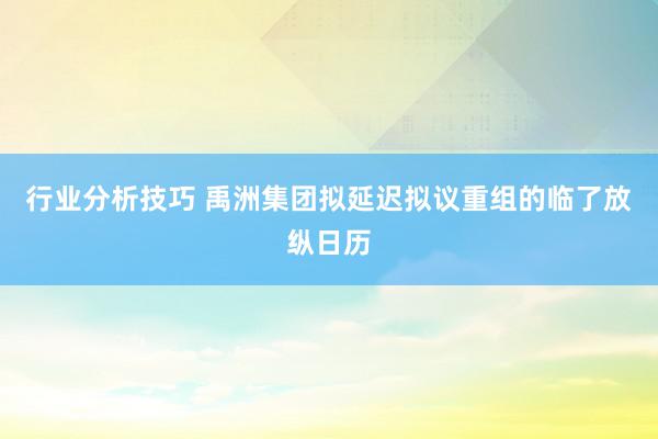 行业分析技巧 禹洲集团拟延迟拟议重组的临了放纵日历