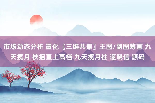 市场动态分析 量化〖三维共振〗主图/副图筹画 九天揽月 扶摇直上高档 九天揽月柱 邃晓信 源码