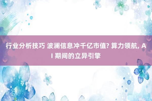 行业分析技巧 波澜信息冲千亿市值? 算力领航, AI 期间的立异引擎