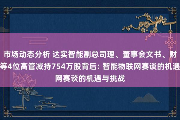 市场动态分析 达实智能副总司理、董事会文书、财务总监等4位高管减持754万股背后: 智能物联网赛谈的机遇与挑战