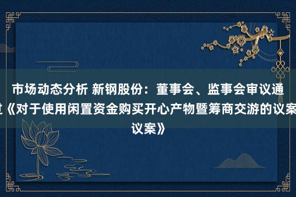 市场动态分析 新钢股份：董事会、监事会审议通过《对于使用闲置资金购买开心产物暨筹商交游的议案》