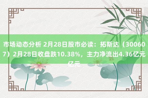 市场动态分析 2月28日股市必读：拓斯达（300607）2月28日收盘跌10.38%，主力净流出4.36亿元