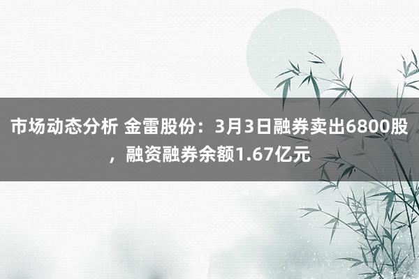 市场动态分析 金雷股份：3月3日融券卖出6800股，融资融券余额1.67亿元