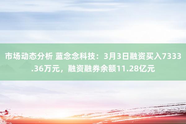 市场动态分析 蓝念念科技：3月3日融资买入7333.36万元，融资融券余额11.28亿元