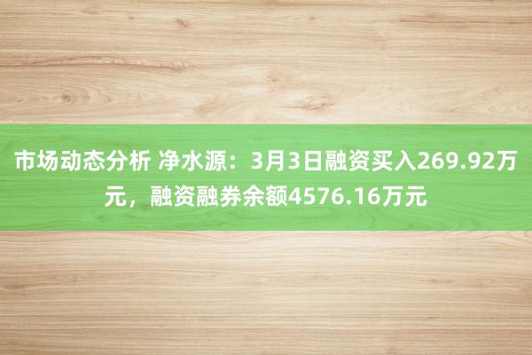 市场动态分析 净水源：3月3日融资买入269.92万元，融资融券余额4576.16万元