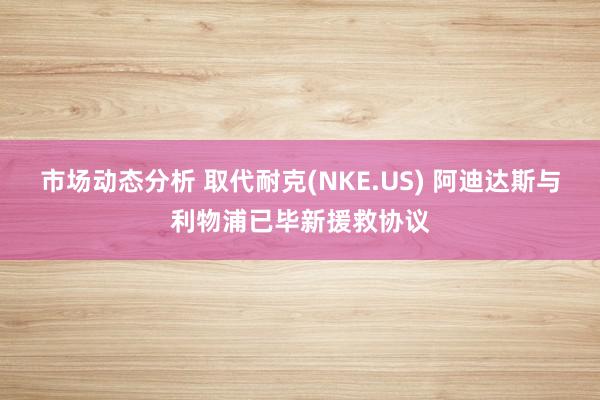 市场动态分析 取代耐克(NKE.US) 阿迪达斯与利物浦已毕新援救协议