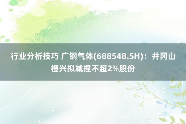 行业分析技巧 广钢气体(688548.SH)：井冈山橙兴拟减捏不超2%股份