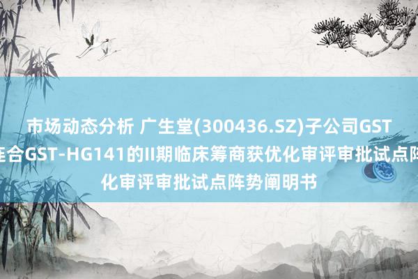 市场动态分析 广生堂(300436.SZ)子公司GST-HG131连合GST-HG141的II期临床筹商获优化审评审批试点阵势阐明书