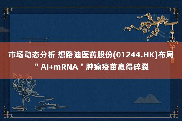 市场动态分析 想路迪医药股份(01244.HK)布局＂AI+mRNA＂肿瘤疫苗赢得碎裂