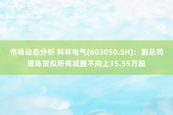 市场动态分析 科林电气(603050.SH)：副总司理陈贺拟所有减握不向上15.55万股