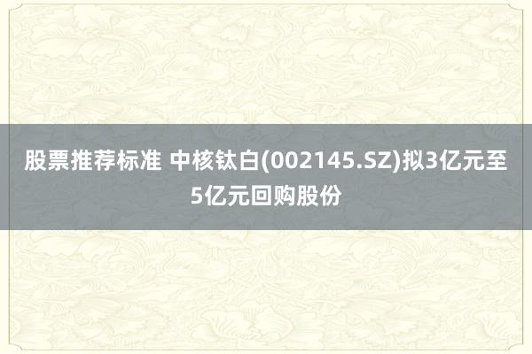 股票推荐标准 中核钛白(002145.SZ)拟3亿元至5亿元回购股份